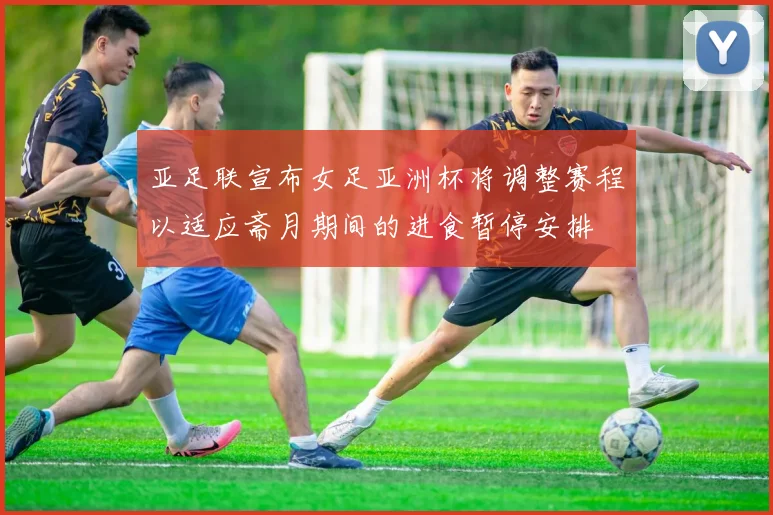 亚足联宣布女足亚洲杯将调整赛程以适应斋月期间的进食暂停安排