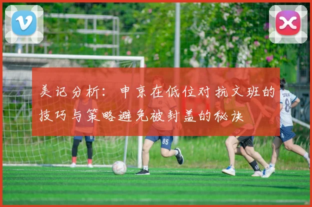 美记分析：申京在低位对抗文班的技巧与策略避免被封盖的秘诀