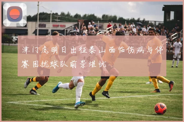 津门虎明日出征泰山面临伤病与停赛困扰球队前景堪忧