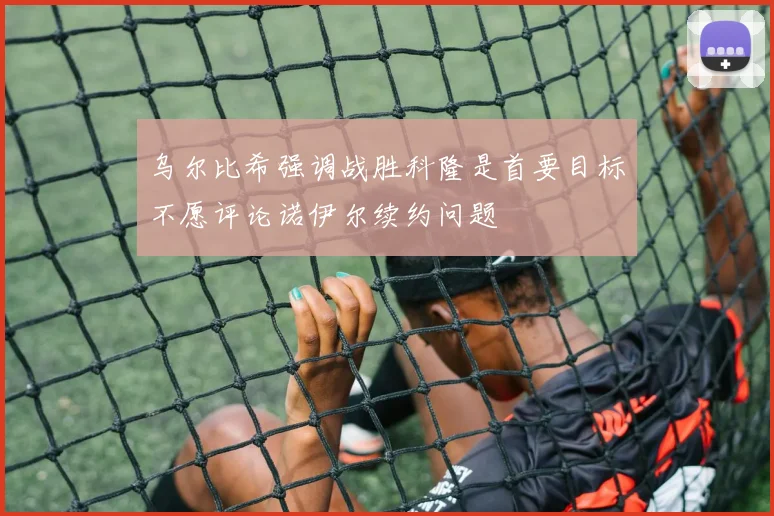 乌尔比希强调战胜科隆是首要目标不愿评论诺伊尔续约问题