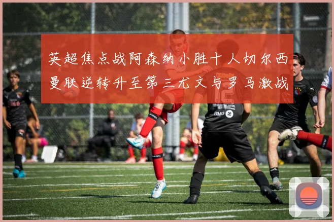 英超焦点战阿森纳小胜十人切尔西曼联逆转升至第三尤文与罗马激战平局