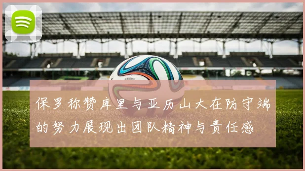 保罗称赞库里与亚历山大在防守端的努力展现出团队精神与责任感