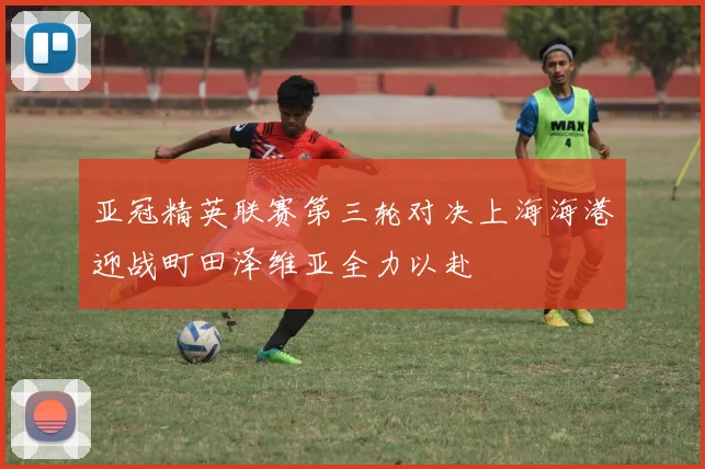 亚冠精英联赛第三轮对决上海海港迎战町田泽维亚全力以赴