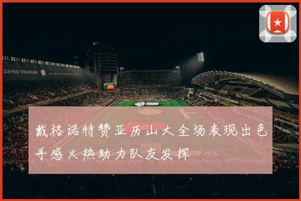 戴格诺特赞亚历山大全场表现出色手感火热助力队友发挥
