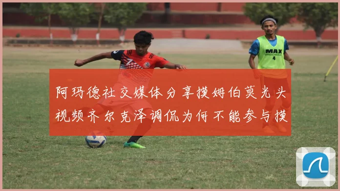 阿玛德社交媒体分享摸姆伯莫光头视频齐尔克泽调侃为何不能参与摸头活动