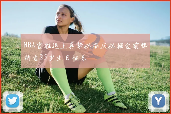 NBA官推送上真挚祝福庆祝掘金前锋纳吉25岁生日快乐
