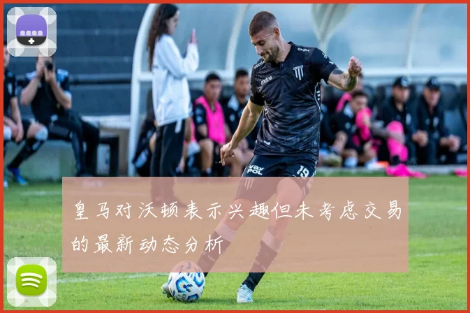皇马对沃顿表示兴趣但未考虑交易的最新动态分析