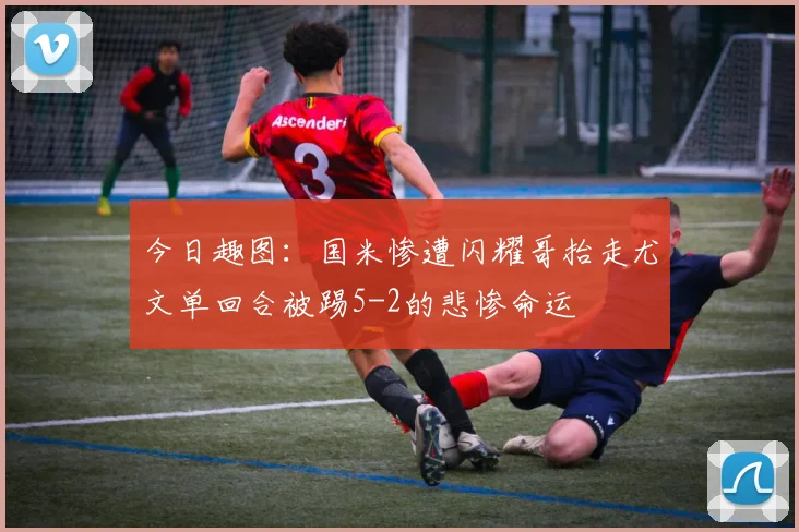 今日趣图：国米惨遭闪耀哥抬走尤文单回合被踢5-2的悲惨命运