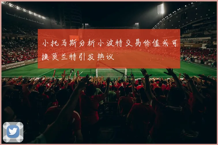 小托马斯分析小波特交易价值或可换莫兰特引发热议