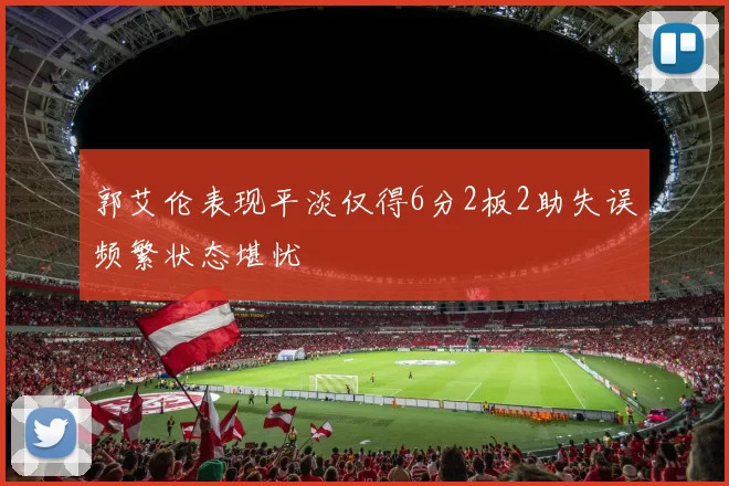 郭艾伦表现平淡仅得6分2板2助失误频繁状态堪忧