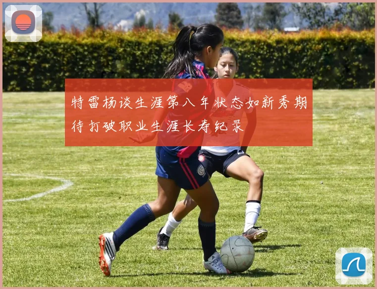 特雷杨谈生涯第八年状态如新秀期待打破职业生涯长寿纪录