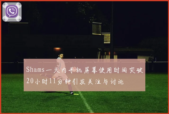 Shams一天内手机屏幕使用时间突破20小时11分钟引发关注与讨论