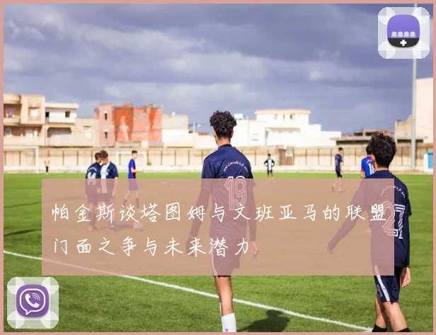 帕金斯谈塔图姆与文班亚马的联盟门面之争与未来潜力