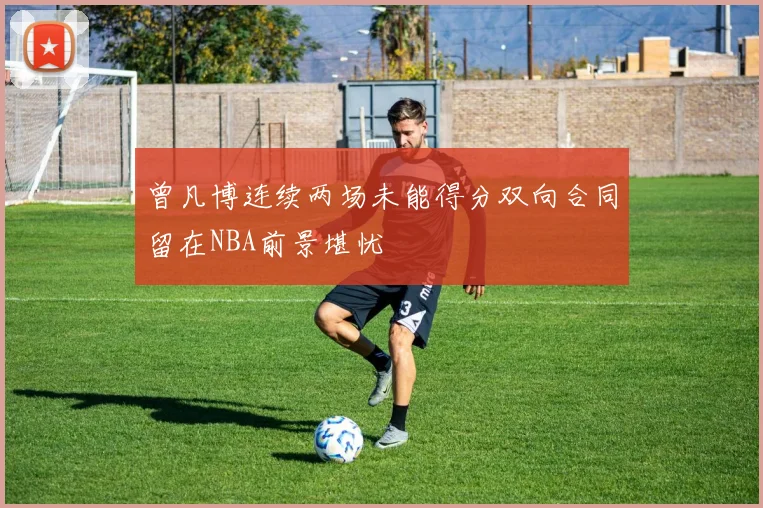 曾凡博连续两场未能得分双向合同留在NBA前景堪忧