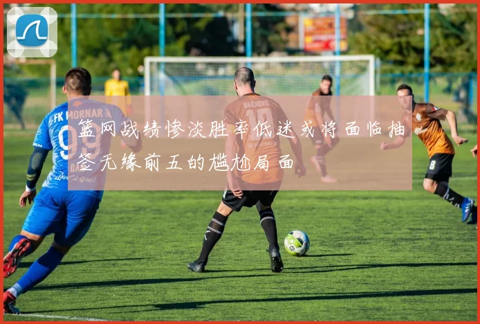 篮网战绩惨淡胜率低迷或将面临抽签无缘前五的尴尬局面